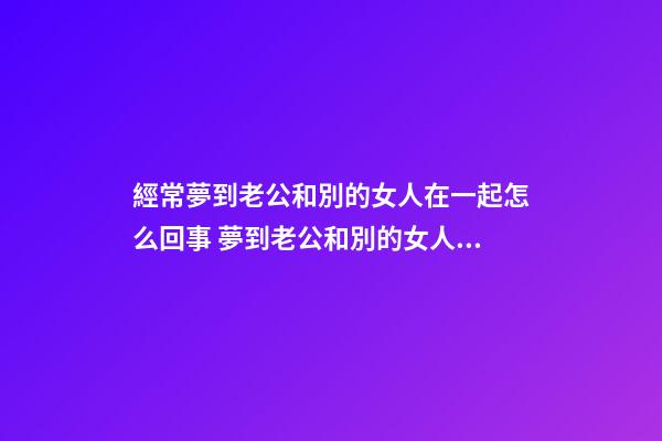 經常夢到老公和別的女人在一起怎么回事 夢到老公和別的女人在一